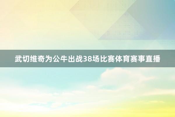 武切维奇为公牛出战38场比赛体育赛事直播