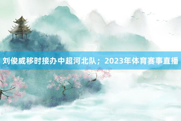 刘俊威移时接办中超河北队；2023年体育赛事直播