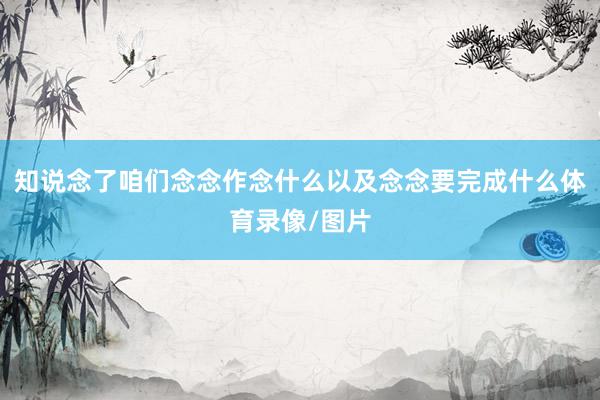 知说念了咱们念念作念什么以及念念要完成什么体育录像/图片