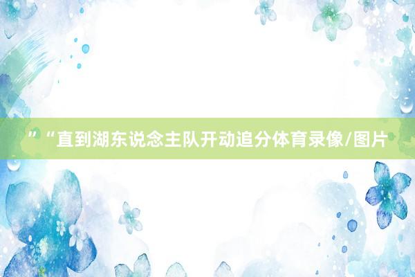 ” “直到湖东说念主队开动追分体育录像/图片