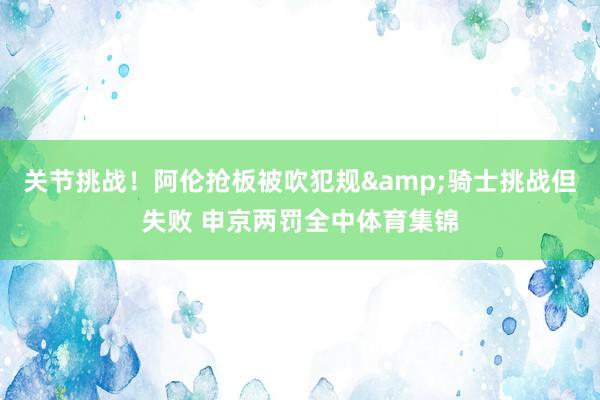 关节挑战！阿伦抢板被吹犯规&骑士挑战但失败 申京两罚全中体育集锦