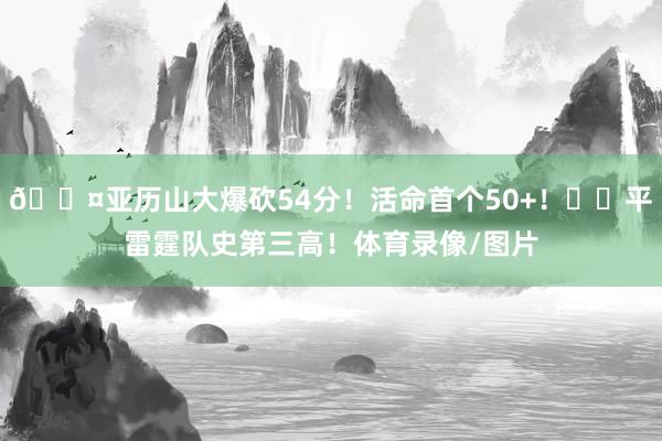 😤亚历山大爆砍54分！活命首个50+！⚡️平雷霆队史第三高！体育录像/图片