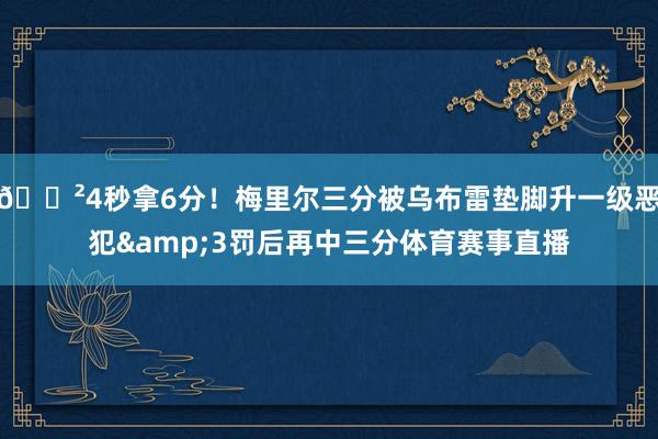😲4秒拿6分！梅里尔三分被乌布雷垫脚升一级恶犯&3罚后再中三分体育赛事直播