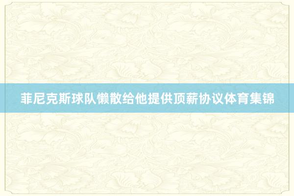 菲尼克斯球队懒散给他提供顶薪协议体育集锦