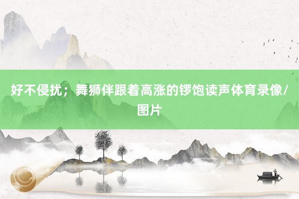 好不侵扰；舞狮伴跟着高涨的锣饱读声体育录像/图片