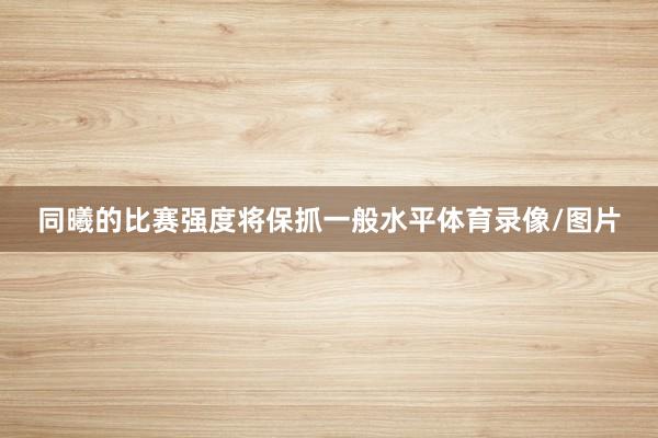 同曦的比赛强度将保抓一般水平体育录像/图片