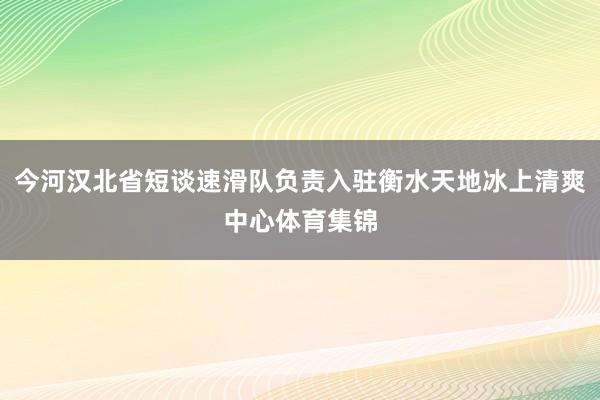 今河汉北省短谈速滑队负责入驻衡水天地冰上清爽中心体育集锦
