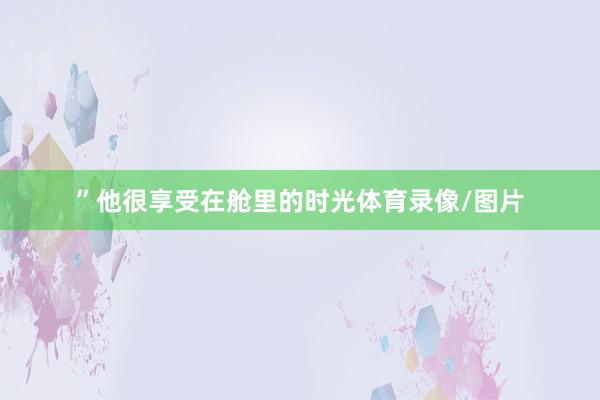 ”他很享受在舱里的时光体育录像/图片