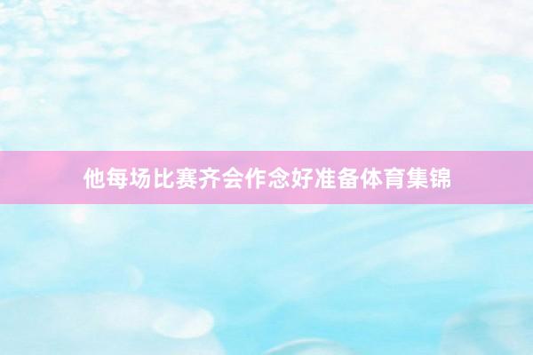 他每场比赛齐会作念好准备体育集锦