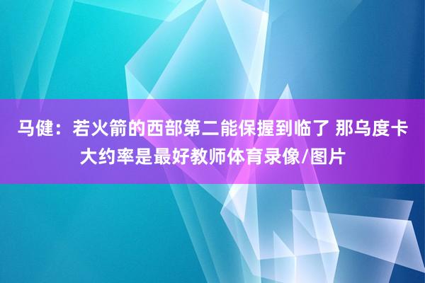 马健：若火箭的西部第二能保握到临了 那乌度卡大约率是最好教师体育录像/图片