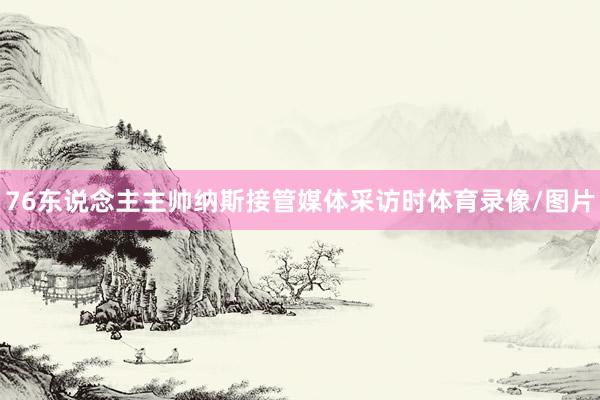 76东说念主主帅纳斯接管媒体采访时体育录像/图片