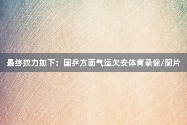 最终效力如下：国乒方面气运欠安体育录像/图片
