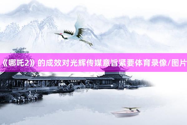 《哪吒2》的成效对光辉传媒意旨紧要体育录像/图片