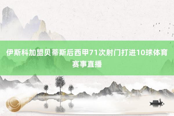 伊斯科加盟贝蒂斯后西甲71次射门打进10球体育赛事直播