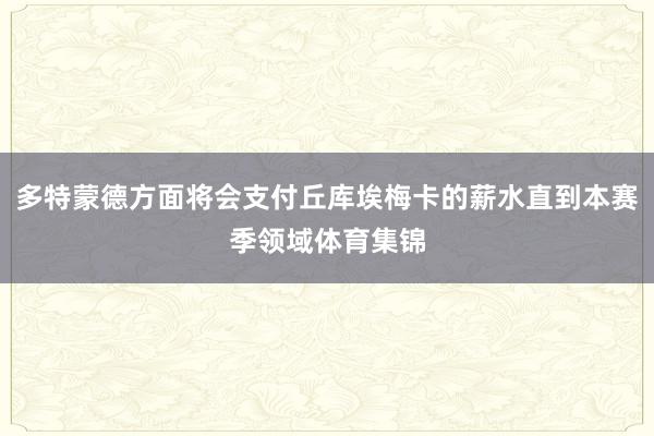 多特蒙德方面将会支付丘库埃梅卡的薪水直到本赛季领域体育集锦