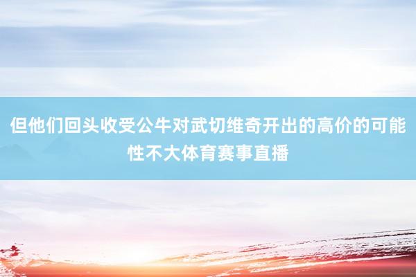 但他们回头收受公牛对武切维奇开出的高价的可能性不大体育赛事直播