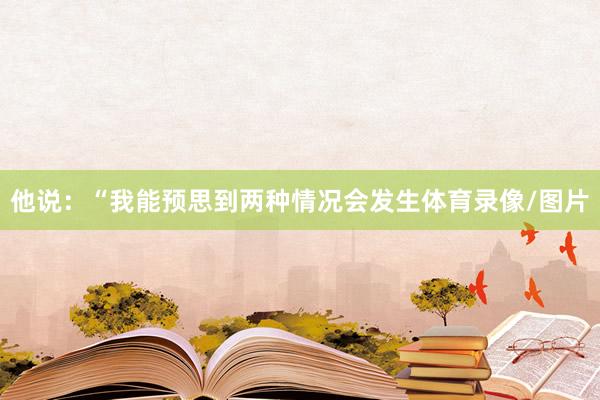 他说：“我能预思到两种情况会发生体育录像/图片