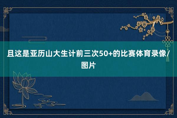 且这是亚历山大生计前三次50+的比赛体育录像/图片