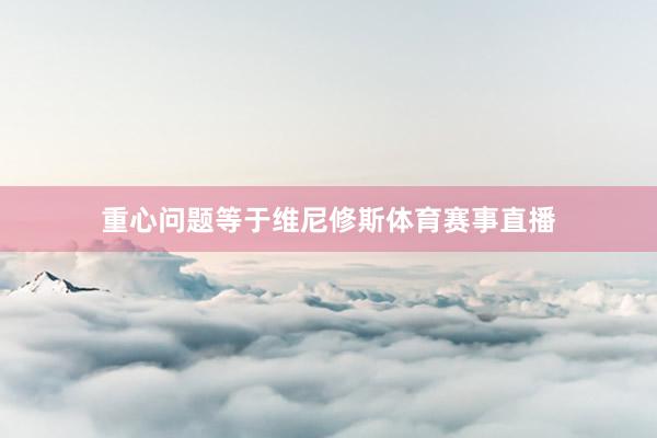 重心问题等于维尼修斯体育赛事直播