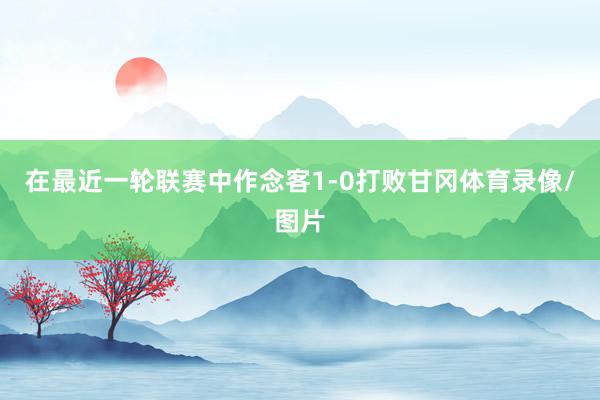 在最近一轮联赛中作念客1-0打败甘冈体育录像/图片