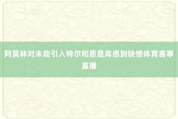 阿莫林对未能引入特尔和恩昆库感到缺憾体育赛事直播