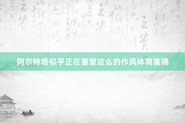 阿尔特塔似乎正在重塑这么的作风体育集锦