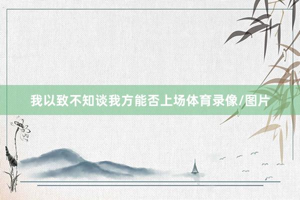 我以致不知谈我方能否上场体育录像/图片