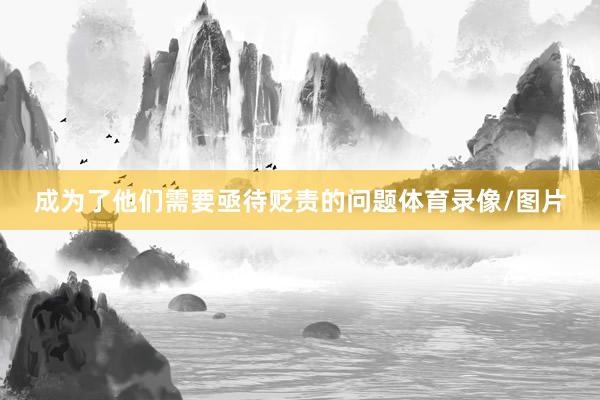 成为了他们需要亟待贬责的问题体育录像/图片