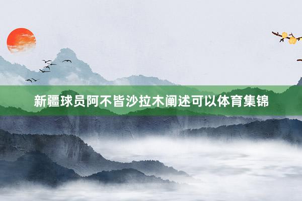 新疆球员阿不皆沙拉木阐述可以体育集锦