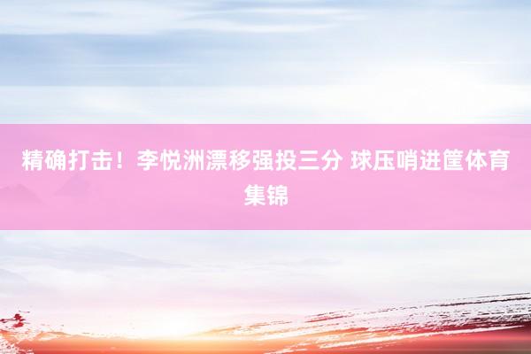 精确打击！李悦洲漂移强投三分 球压哨进筐体育集锦