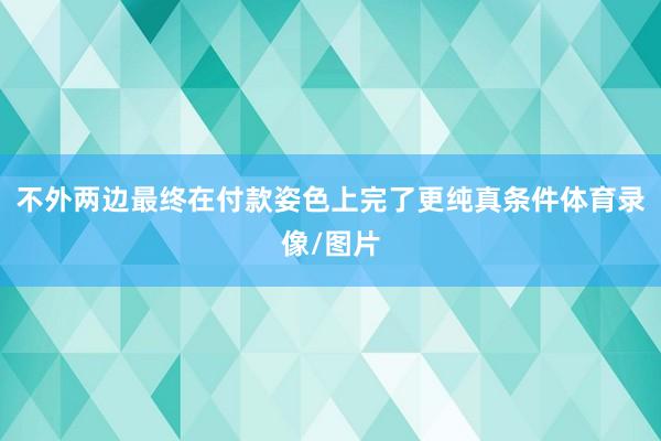 不外两边最终在付款姿色上完了更纯真条件体育录像/图片