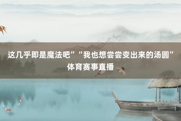 这几乎即是魔法吧”“我也想尝尝变出来的汤圆”体育赛事直播