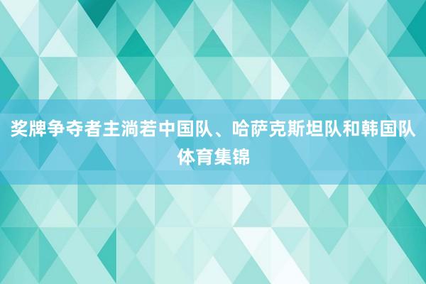 奖牌争夺者主淌若中国队、哈萨克斯坦队和韩国队体育集锦
