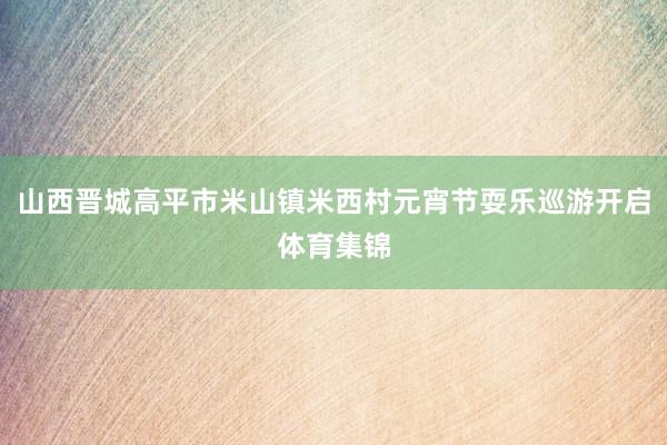 山西晋城高平市米山镇米西村元宵节耍乐巡游开启体育集锦