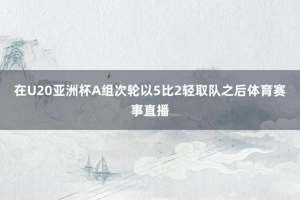 在U20亚洲杯A组次轮以5比2轻取队之后体育赛事直播