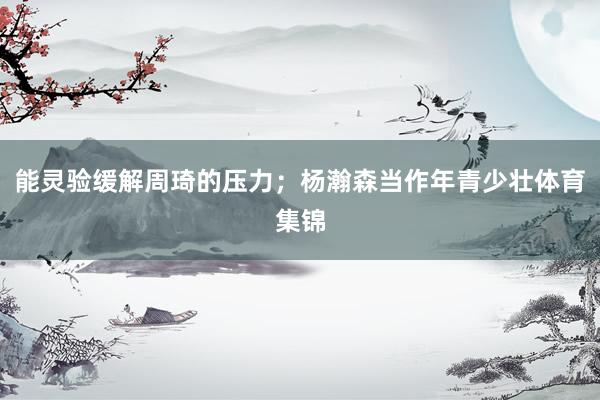 能灵验缓解周琦的压力；杨瀚森当作年青少壮体育集锦