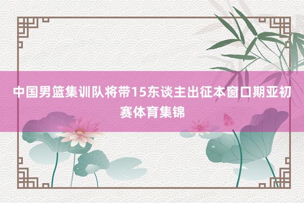 中国男篮集训队将带15东谈主出征本窗口期亚初赛体育集锦