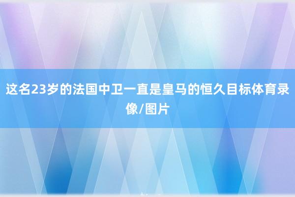 这名23岁的法国中卫一直是皇马的恒久目标体育录像/图片