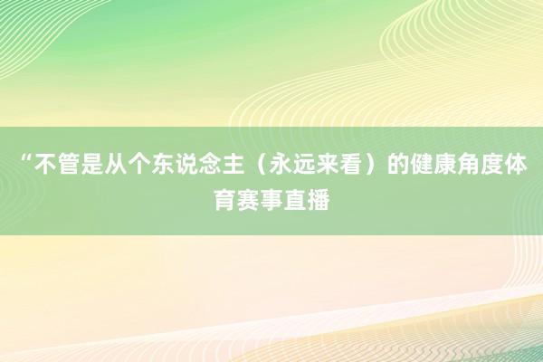 “不管是从个东说念主（永远来看）的健康角度体育赛事直播