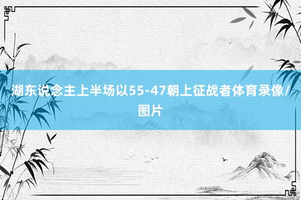 湖东说念主上半场以55-47朝上征战者体育录像/图片