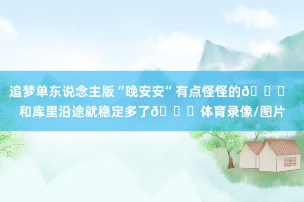 追梦单东说念主版“晚安安”有点怪怪的😂 和库里沿途就稳定多了😊体育录像/图片
