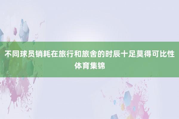 不同球员销耗在旅行和旅舍的时辰十足莫得可比性体育集锦