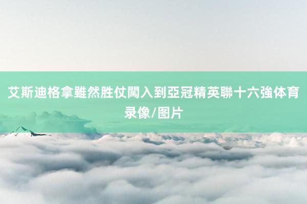 艾斯迪格拿雖然胜仗闖入到亞冠精英聯十六強体育录像/图片