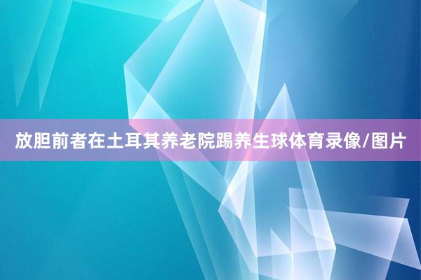 放胆前者在土耳其养老院踢养生球体育录像/图片