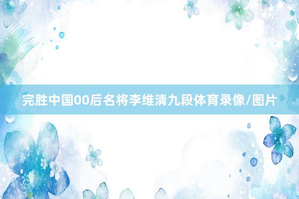 完胜中国00后名将李维清九段体育录像/图片