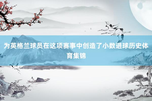 为英格兰球员在这项赛事中创造了小数进球历史体育集锦