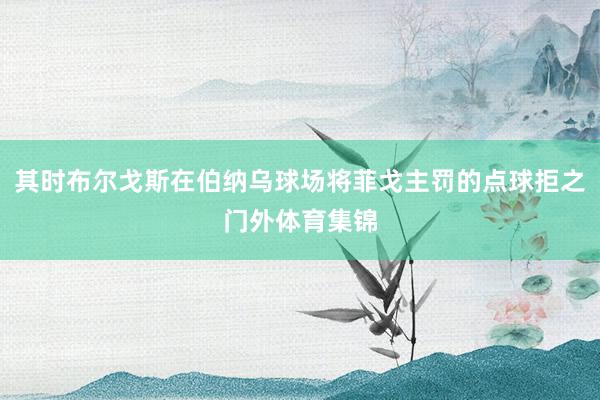 其时布尔戈斯在伯纳乌球场将菲戈主罚的点球拒之门外体育集锦