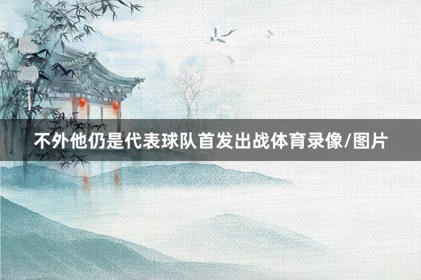 不外他仍是代表球队首发出战体育录像/图片