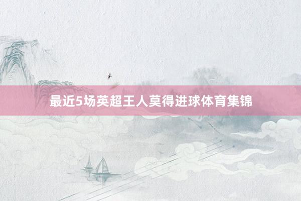 最近5场英超王人莫得进球体育集锦
