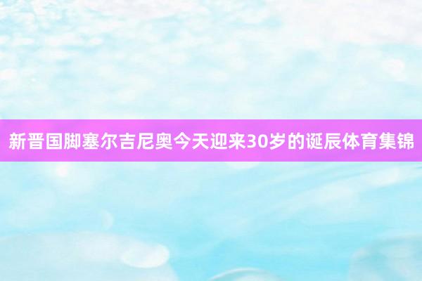 新晋国脚塞尔吉尼奥今天迎来30岁的诞辰体育集锦